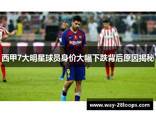 西甲7大明星球员身价大幅下跌背后原因揭秘 西甲7大明星球员身价大幅下跌背后原因揭秘