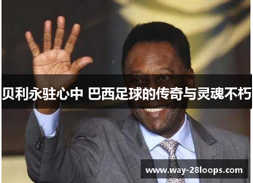 贝利永驻心中 巴西足球的传奇与灵魂不朽 贝利永驻心中 巴西足球的传奇与灵魂不朽
