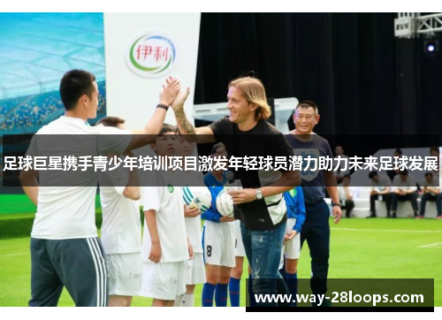 足球巨星携手青少年培训项目激发年轻球员潜力助力未来足球发展