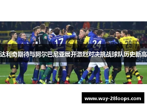 达利奇期待与阿尔巴尼亚展开激烈对决挑战球队历史新高 达利奇期待与阿尔巴尼亚展开激烈对决挑战球队历史新高
