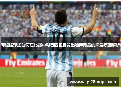 阿根廷球迷为何在比赛中对巴西国脚发出嘘声背后的深层原因解析 阿根廷球迷为何在比赛中对巴西国脚发出嘘声背后的深层原因解析