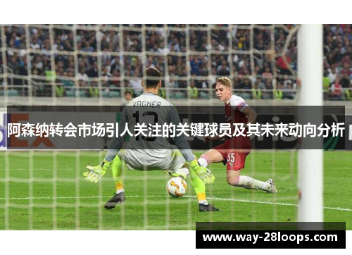 阿森纳转会市场引人关注的关键球员及其未来动向分析 阿森纳转会市场引人关注的关键球员及其未来动向分析