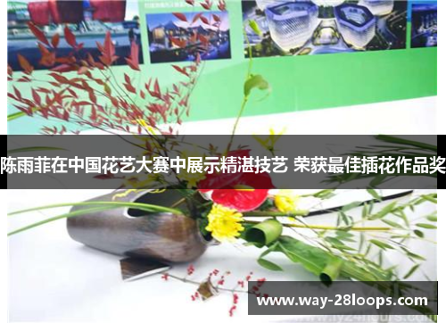 陈雨菲在中国花艺大赛中展示精湛技艺 荣获最佳插花作品奖 陈雨菲在中国花艺大赛中展示精湛技艺 荣获最佳插花作品奖